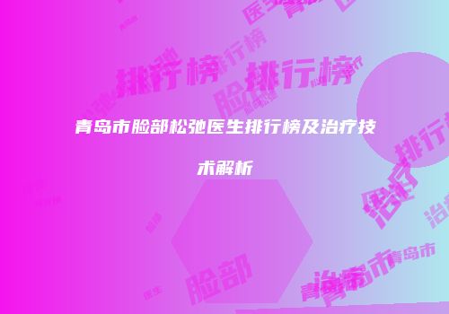 青岛市脸部松弛医生排行榜及治疗技术解析