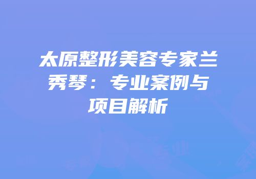 太原整形美容专家兰秀琴：专业案例与项目解析