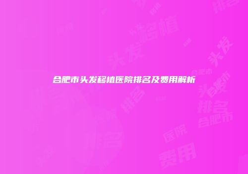 合肥市头发移植医院排名及费用解析