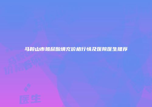 马鞍山市玻尿酸填充价格行情及医院医生推荐