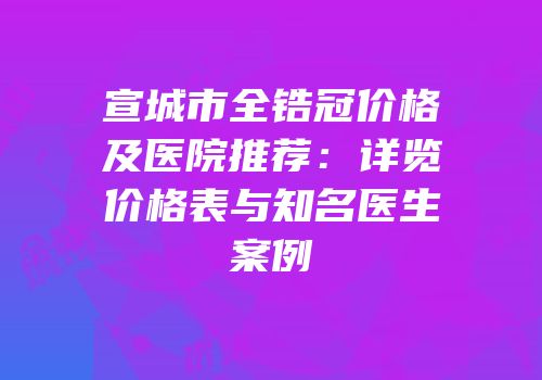 宣城市全锆冠价格及医院推荐：详览价格表与知名医生案例
