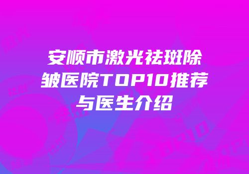 安顺市激光祛斑除皱医院TOP10推荐与医生介绍