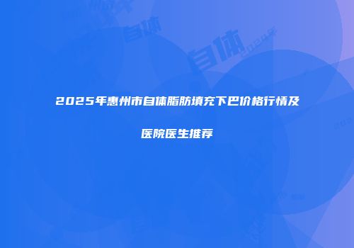 2025年惠州市自体脂肪填充下巴价格行情及医院医生推荐