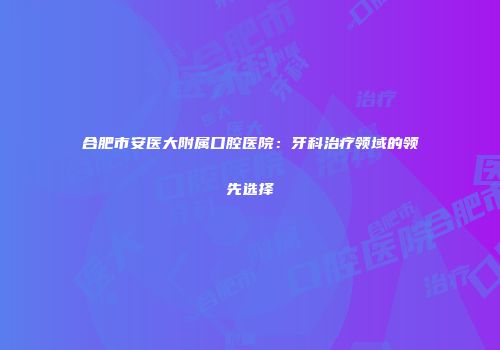 合肥市安医大附属口腔医院：牙科治疗领域的领先选择