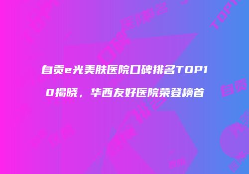 自贡e光美肤医院口碑排名TOP10揭晓，华西友好医院荣登榜首