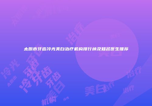 太原市牙齿冷光美白治疗机构排行榜及知名医生推荐