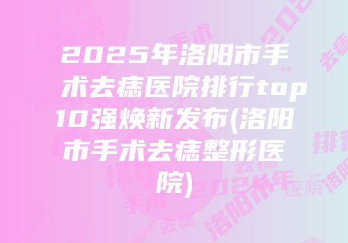 2025年洛阳市手术去痣医院排行top10强焕新发布(洛阳市手术去痣整形医院)