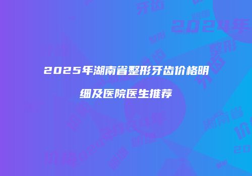 2025年湖南省整形牙齿价格明细及医院医生推荐