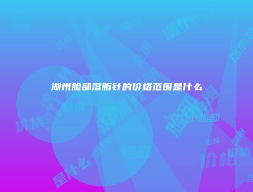 湖州脸部溶脂针的价格范围是什么