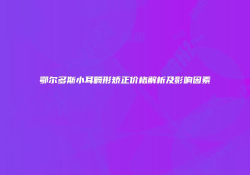 鄂尔多斯小耳畸形矫正价格解析及影响因素
