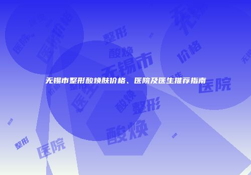 无锡市整形酸焕肤价格、医院及医生推荐指南