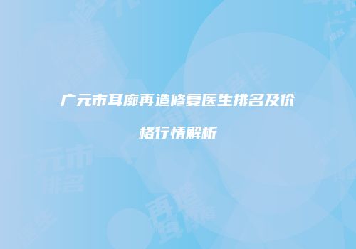 广元市耳廓再造修复医生排名及价格行情解析