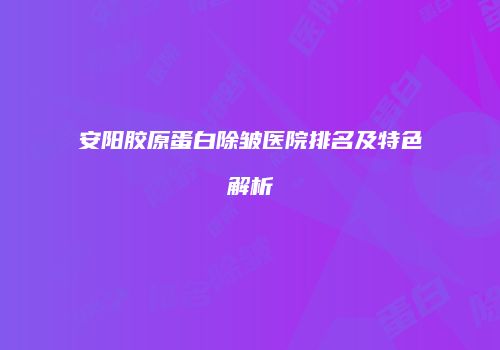 安阳胶原蛋白除皱医院排名及特色解析