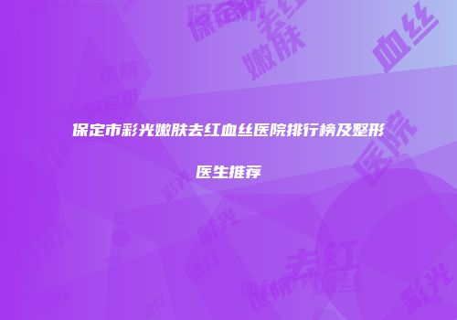 保定市彩光嫩肤去红血丝医院排行榜及整形医生推荐