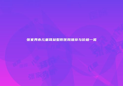 张家界市儿童耳朵整形医院推荐与价格一览