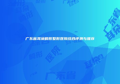 广东省耳朵畸形整形医院综合评测与推荐