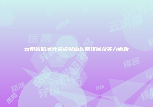 云南省超薄牙齿瓷贴面医院排名及实力解析