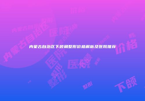 内蒙古自治区下颌角整形价格解析及医院推荐