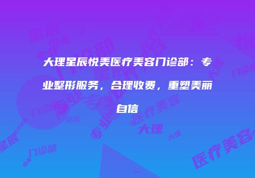 大理星辰悦美医疗美容门诊部：专业整形服务，合理收费，重塑美丽自信