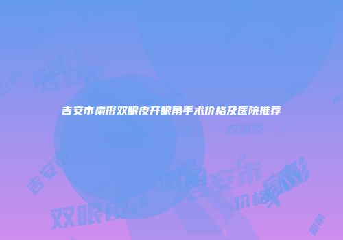 吉安市扇形双眼皮开眼角手术价格及医院推荐