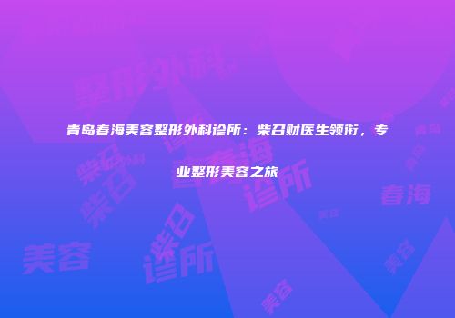 青岛春海美容整形外科诊所：柴召财医生领衔，专业整形美容之旅