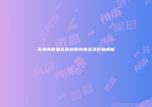 苏州市微晶去雀斑医院排名及价格解析