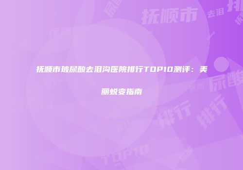 抚顺市玻尿酸去泪沟医院排行TOP10测评：美丽蜕变指南