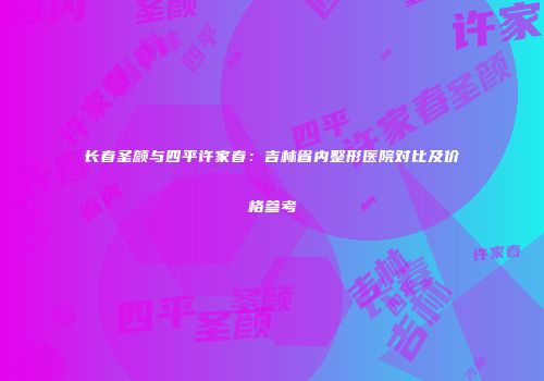长春圣颜与四平许家春：吉林省内整形医院对比及价格参考