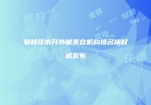 攀枝花市开外眦美容机构排名榜权威发布