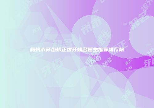 梅州市牙齿矫正拔牙知名医生推荐排行榜