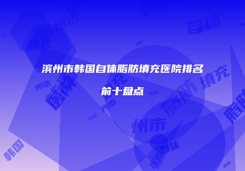 滨州市韩国自体脂肪填充医院排名前十盘点