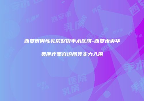 西安市男性乳房整形手术医院-西安未央华美医疗美容诊所凭实力入围