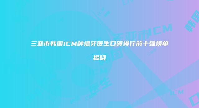 三亚市韩国ICM种植牙医生口碑排行前十强榜单揭晓