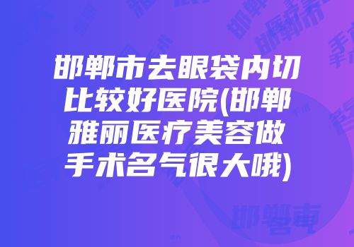 邯郸市去眼袋内切比较好医院(邯郸雅丽医疗美容做手术名气很大哦)
