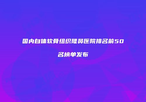 国内自体软骨组织隆鼻医院排名前50名榜单发布