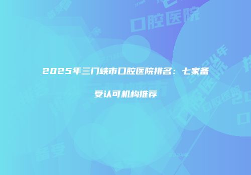 2025年三门峡市口腔医院排名：七家备受认可机构推荐