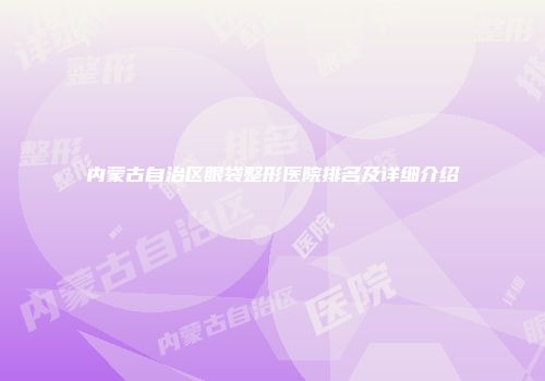 内蒙古自治区眼袋整形医院排名及详细介绍