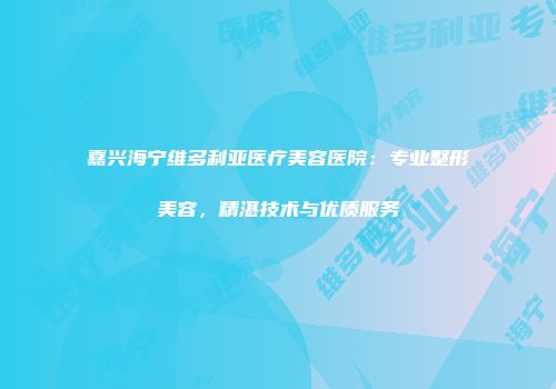 嘉兴海宁维多利亚医疗美容医院：专业整形美容，精湛技术与优质服务