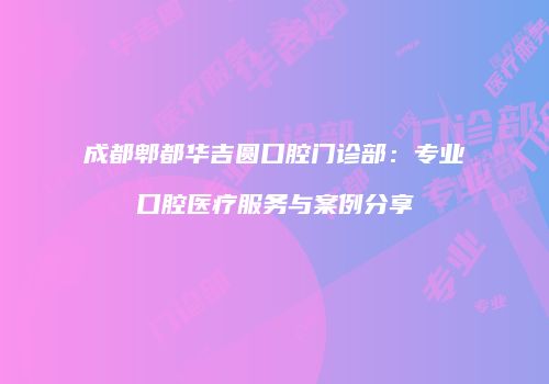 成都郫都华吉圆口腔门诊部：专业口腔医疗服务与案例分享