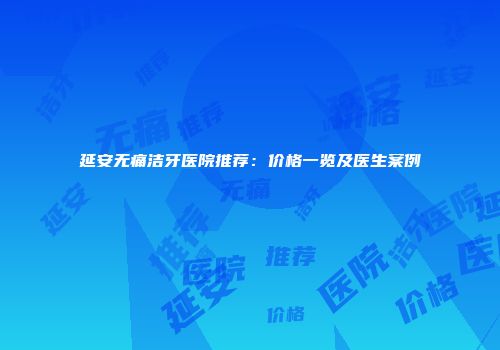 延安无痛洁牙医院推荐：价格一览及医生案例