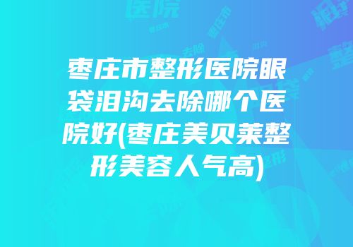 枣庄市整形医院眼袋泪沟去除哪个医院好(枣庄美贝莱整形美容人气高)
