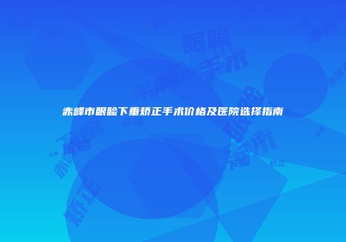 赤峰市眼睑下垂矫正手术价格及医院选择指南