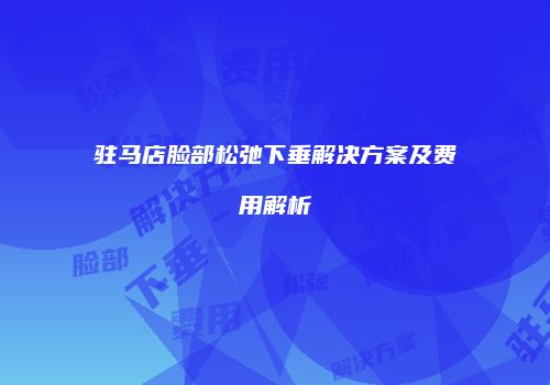驻马店脸部松弛下垂解决方案及费用解析