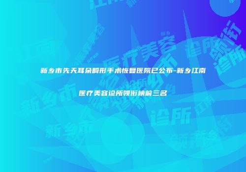 新乡市先天耳朵畸形手术恢复医院已公布-新乡江南医疗美容诊所领衔榜前三名