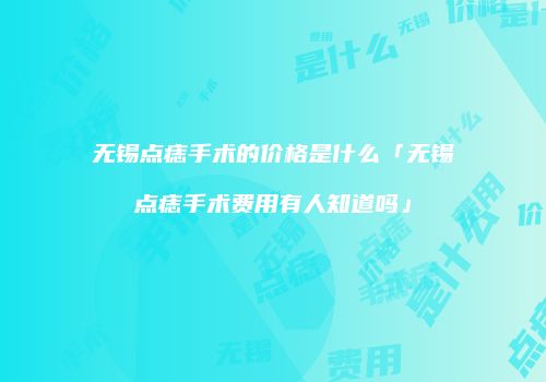 无锡点痣手术的价格是什么「无锡点痣手术费用有人知道吗」