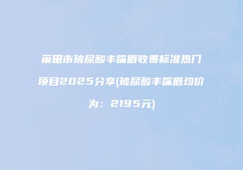 莆田市玻尿酸丰嘴唇收费标准热门项目2025分享(玻尿酸丰嘴唇均价为：2195元)