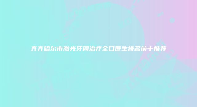 齐齐哈尔市激光牙周治疗全口医生排名前十推荐