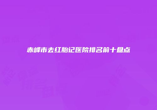 赤峰市去红胎记医院排名前十盘点