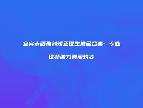 宜宾市眼珠斜矫正医生排名合集：专业医师助力美丽蜕变