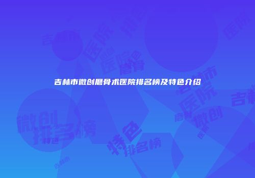 吉林市微创磨骨术医院排名榜及特色介绍